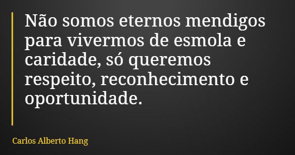 Não somos eternos mendigos para vivermos de esmola e caridade, só queremos respeito, reconhecimento e oportunidade.... Frase de Carlos Alberto Hang.