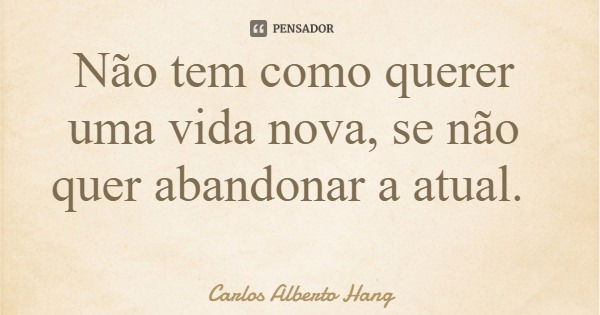 Não tem como querer uma vida nova, se não quer abandonar a atual.... Frase de Carlos Alberto Hang.