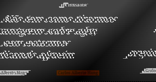 Não tem como tirarmos vantagem sobre algo, sem estarmos prejudicando alguém.... Frase de Carlos Alberto Hang.
