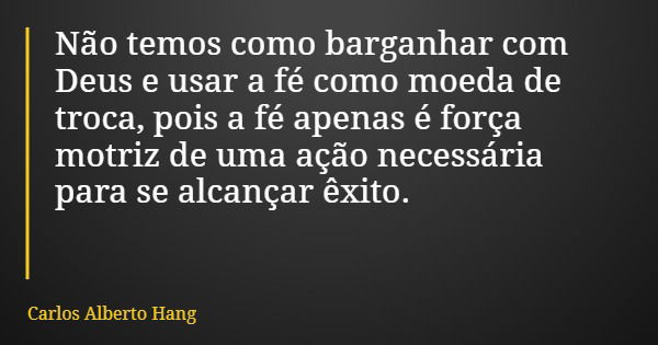 Não temos como barganhar com Deus e usar a fé como moeda de troca, pois a fé apenas é força motriz de uma ação necessária para se alcançar êxito.... Frase de Carlos Alberto Hang.