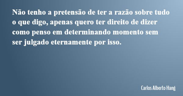 Não tenho a pretensão de ter a razão sobre tudo o que digo, apenas quero ter direito de dizer como penso em determinando momento sem ser julgado eternamente por... Frase de Carlos Alberto Hang.