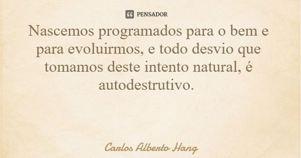 Nascemos programados para o bem e para evoluirmos, e todo desvio que tomamos deste intento natural, é autodestrutivo.... Frase de Carlos Alberto Hang.