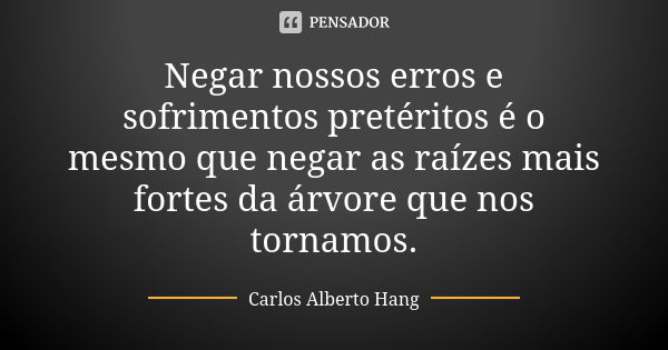 Negar nossos erros e sofrimentos pretéritos é o mesmo que negar as raízes mais fortes da árvore que nos tornamos.... Frase de Carlos Alberto Hang.