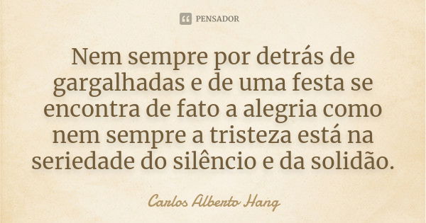 Nem sempre por detrás de gargalhadas e de uma festa se encontra de fato a alegria como nem sempre a tristeza está na seriedade do silêncio e da solidão.... Frase de Carlos Alberto Hang.