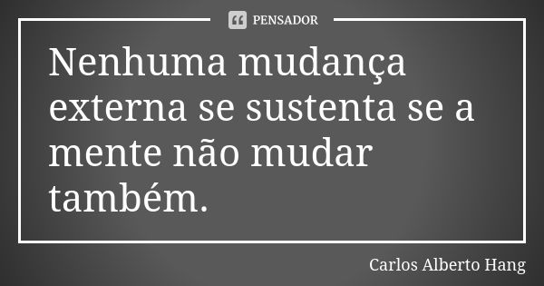 Nenhuma mudança externa se sustenta se a mente não mudar também.... Frase de Carlos Alberto Hang.