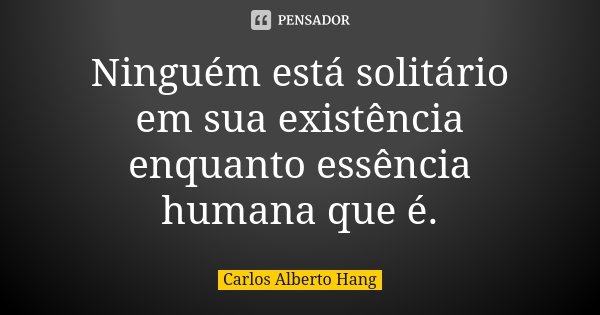 Ninguém está solitário em sua existência enquanto essência humana que é.... Frase de Carlos Alberto Hang.