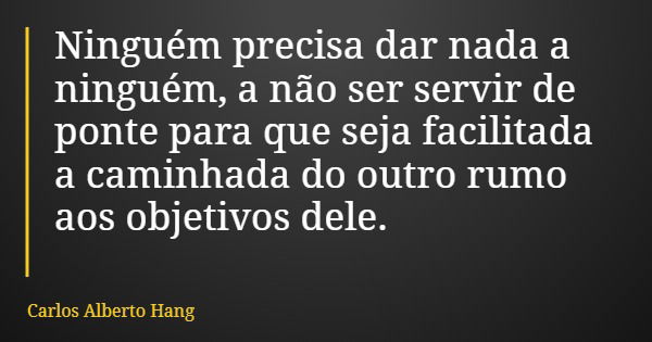 Ninguém precisa dar nada a ninguém, a não ser servir de ponte para que seja facilitada a caminhada do outro rumo aos objetivos dele.... Frase de Carlos Alberto Hang.