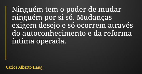 Ninguém tem o poder de mudar ninguém por si só. Mudanças exigem desejo e só ocorrem através do autoconhecimento e da reforma íntima operada.... Frase de Carlos Alberto Hang.