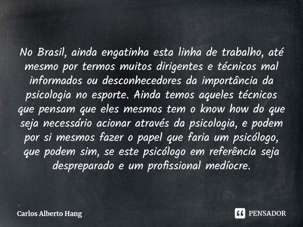 ⁠No Brasil, ainda engatinha esta linha de trabalho, até mesmo por termos muitos dirigentes e técnicos mal informados ou desconhecedores da importância da psicol... Frase de Carlos Alberto Hang.