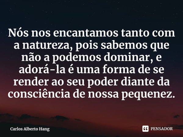 ⁠Nós nos encantamos tanto com a natureza, pois sabemos que não a podemos dominar, e adorá-la é uma forma de se render ao seu poder diante da consciência de noss... Frase de Carlos Alberto Hang.