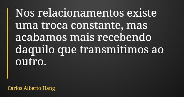 Nos relacionamentos existe uma troca constante, mas acabamos mais recebendo daquilo que transmitimos ao outro.... Frase de Carlos Alberto Hang.