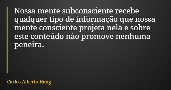 Nossa mente subconsciente recebe qualquer tipo de informação que nossa mente consciente projeta nela e sobre este conteúdo não promove nenhuma peneira.... Frase de Carlos Alberto Hang.