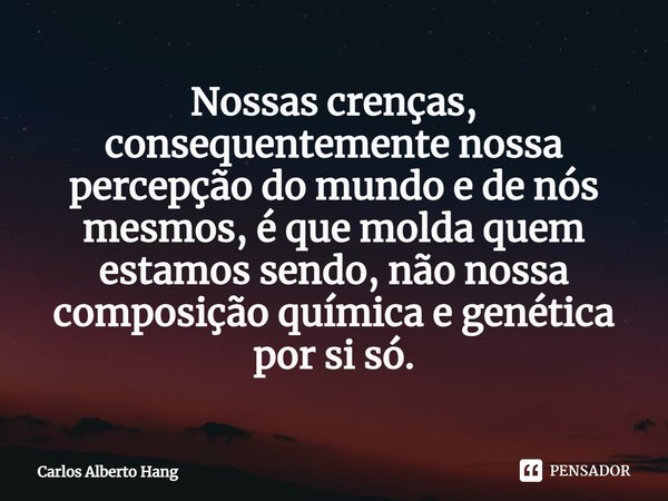 ⁠Nossas crenças, consequentemente nossa percepção do mundo e de nós mesmos, é que molda quem estamos sendo, não nossa composição química e genética por si só.... Frase de Carlos Alberto Hang.