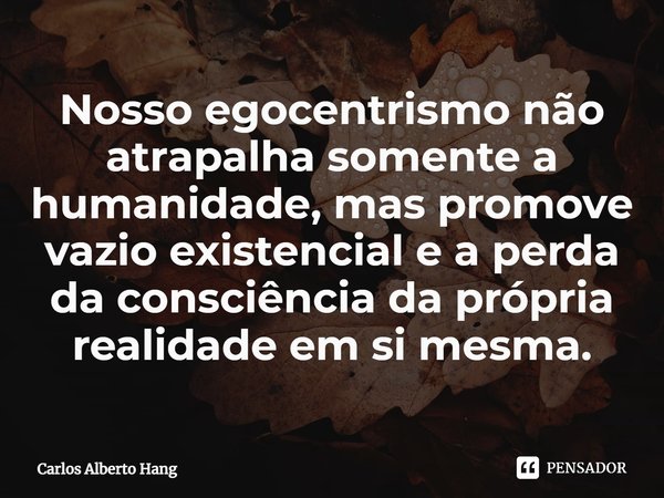 ⁠Nosso egocentrismo não atrapalha somente a humanidade, mas promove vazio existencial e a perda da consciência da própria realidade em si mesma.... Frase de Carlos Alberto Hang.