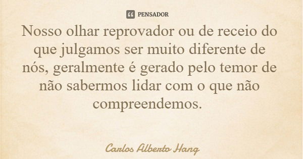 Nosso olhar reprovador ou de receio do que julgamos ser muito diferente de nós, geralmente é gerado pelo temor de não sabermos lidar com o que não compreendemos... Frase de Carlos Alberto Hang.