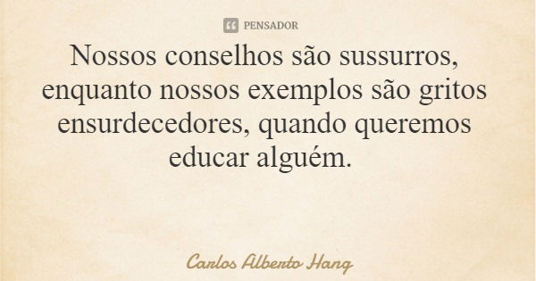 Nossos conselhos são sussurros, enquanto nossos exemplos são gritos ensurdecedores, quando queremos educar alguém.... Frase de Carlos Alberto Hang.