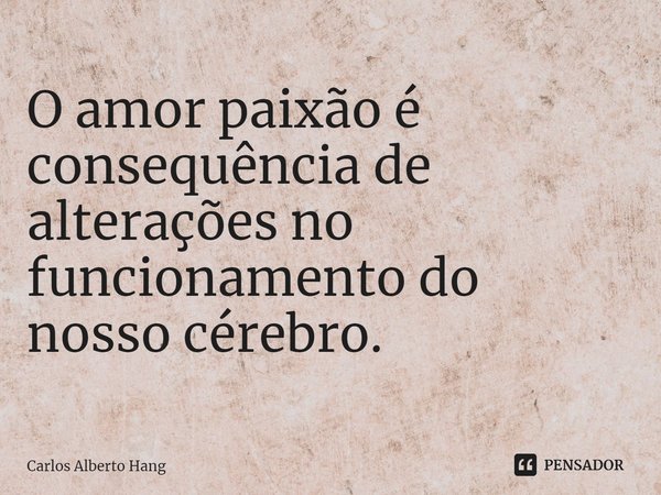 O amor paixão é consequência de alterações no funcionamento do nosso cérebro.... Frase de Carlos Alberto Hang.