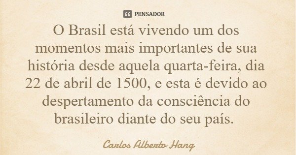 O Brasil está vivendo um dos momentos mais importantes de sua história desde aquela quarta-feira, dia 22 de abril de 1500, e esta é devido ao despertamento da c... Frase de Carlos Alberto Hang.