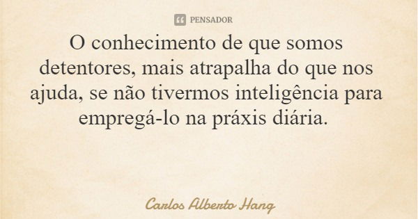 O conhecimento de que somos detentores, mais atrapalha do que nos ajuda, se não tivermos inteligência para empregá-lo na práxis diária.... Frase de Carlos Alberto Hang.