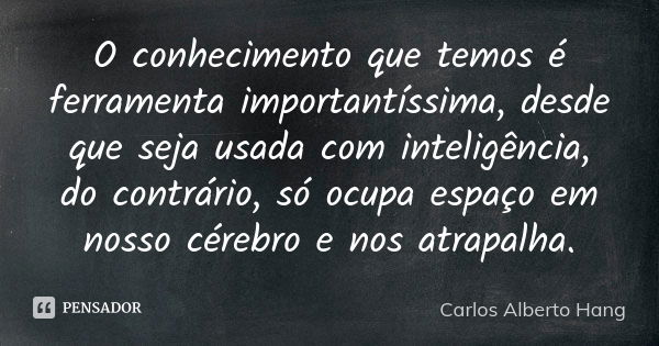 O conhecimento que temos é ferramenta importantíssima, desde que seja usada com inteligência, do contrário, só ocupa espaço em nosso cérebro e nos atrapalha.... Frase de Carlos Alberto Hang.