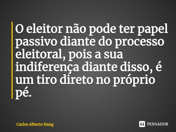 ⁠O eleitor não pode ter papel passivo diante do processo eleitoral, pois a sua indiferença diante disso, é um tiro direto no próprio pé.... Frase de Carlos Alberto Hang.