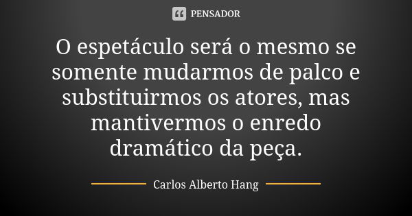 O espetáculo será o mesmo se somente mudarmos de palco e substituirmos os atores, mas mantivermos o enredo dramático da peça.... Frase de Carlos Alberto Hang.