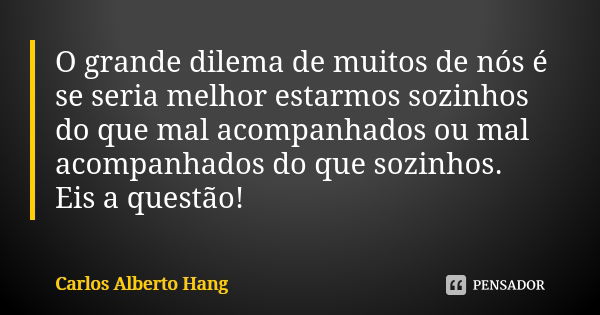 O grande dilema de muitos de nós é se seria melhor estarmos sozinhos do que mal acompanhados ou mal acompanhados do que sozinhos. Eis a questão!... Frase de Carlos Alberto Hang.