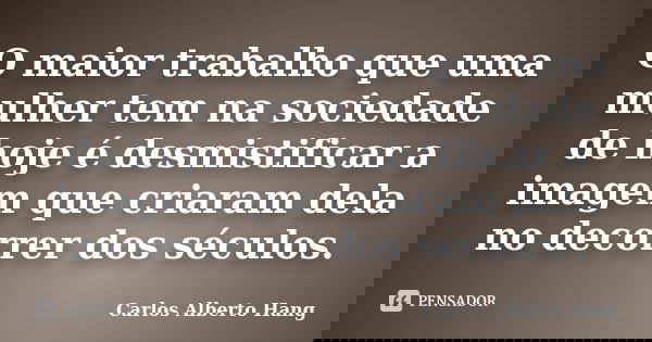 O maior trabalho que uma mulher tem na sociedade de hoje é desmistificar a imagem que criaram dela no decorrer dos séculos.... Frase de Carlos Alberto Hang.