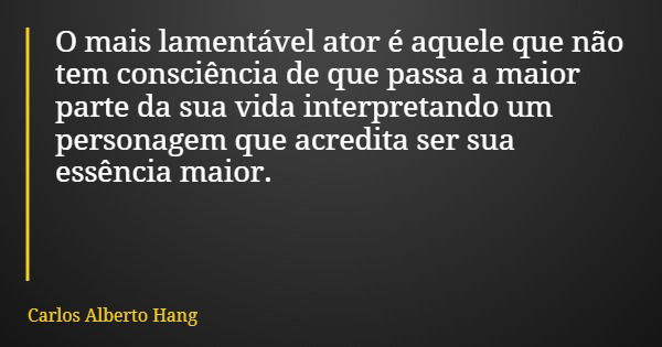 O mais lamentável ator é aquele que não tem consciência de que passa a maior parte da sua vida interpretando um personagem que acredita ser sua essência maior.... Frase de Carlos Alberto Hang.