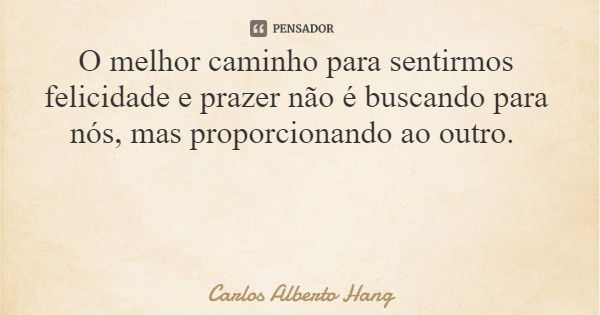 O melhor caminho para sentirmos felicidade e prazer não é buscando para nós, mas proporcionando ao outro.... Frase de Carlos Alberto Hang.