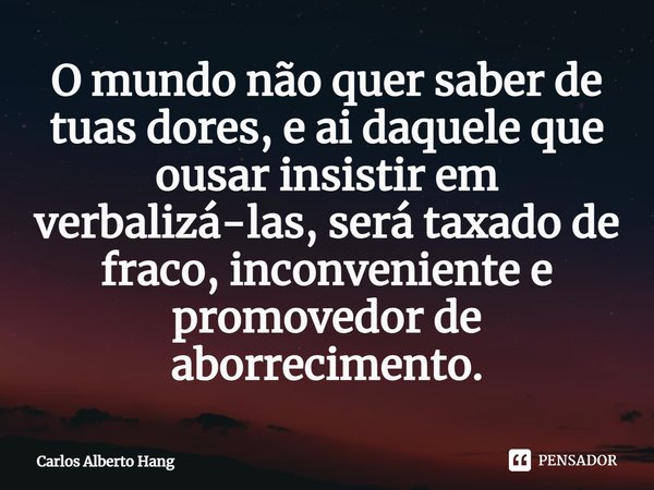 ⁠O mundo não quer saber de tuas dores, e ai daquele que ousar insistir em verbalizá-las, será taxado de fraco, inconveniente e promovedor de aborrecimento.... Frase de Carlos Alberto Hang.