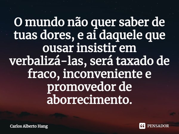 ⁠O mundo não quer saber de tuas dores, e ai daquele que ousar insistir em verbalizá-las, será taxado de fraco, inconveniente e promovedor de aborrecimento.... Frase de Carlos Alberto Hang.