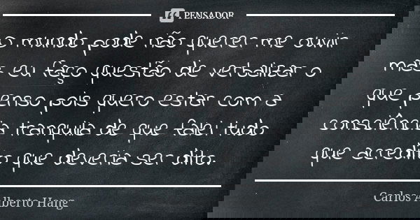 O mundo pode não querer me ouvir mas eu faço questão de verbalizar o que penso pois quero estar com a consciência tranquila de que falei tudo que acredito que d... Frase de Carlos Alberto Hang.