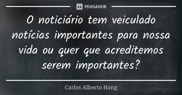 O noticiário tem veiculado notícias importantes para nossa vida ou quer que acreditemos serem importantes?... Frase de Carlos Alberto Hang.