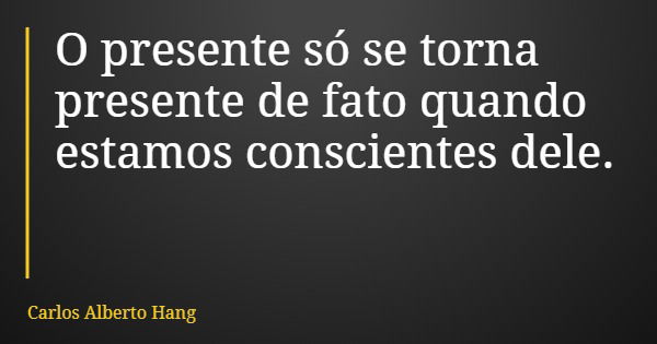 O presente só se torna presente de fato quando estamos conscientes dele.... Frase de Carlos Alberto Hang.