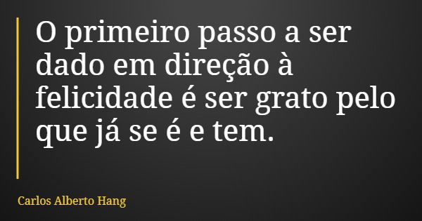 O primeiro passo a ser dado em direção à felicidade é ser grato pelo que já se é e tem.... Frase de Carlos Alberto Hang.