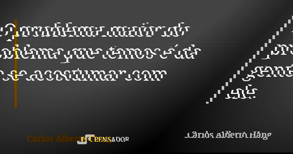 O problema maior do problema que temos é da gente se acostumar com ele.... Frase de Carlos Alberto Hang.