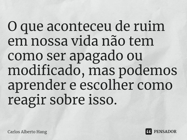 ⁠O que aconteceu de ruim em nossa vida não tem como ser apagado ou modificado, mas podemos aprender e escolher como reagir sobre isso.... Frase de Carlos Alberto Hang.