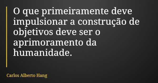 O que primeiramente deve impulsionar a construção de objetivos deve ser o aprimoramento da humanidade.... Frase de Carlos Alberto Hang.