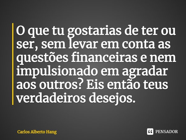 ⁠O que tu gostarias de ter ou ser, sem levar em conta as questões financeiras e nem impulsionado em agradar aos outros? Eis então teus verdadeiros desejos.... Frase de Carlos Alberto Hang.
