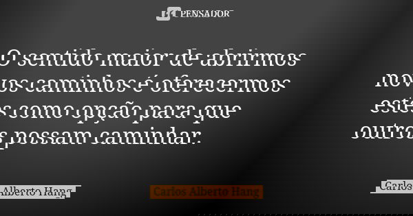 O sentido maior de abrirmos novos caminhos é oferecermos estes como opção para que outros possam caminhar.... Frase de Carlos Alberto Hang.