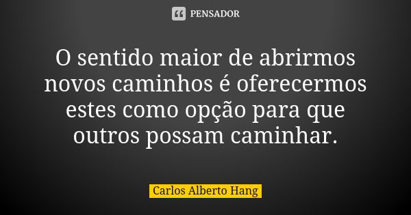 O sentido maior de abrirmos novos caminhos é oferecermos estes como opção para que outros possam caminhar.... Frase de Carlos Alberto Hang.