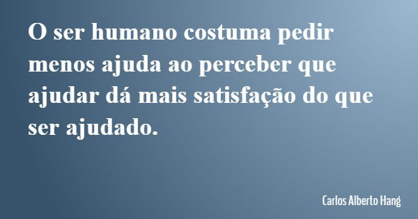 O ser humano costuma pedir menos ajuda ao perceber que ajudar dá mais satisfação do que ser ajudado.... Frase de Carlos Alberto Hang.