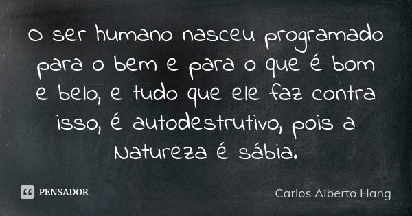 O ser humano nasceu programado para o bem e para o que é bom e belo, e tudo que ele faz contra isso, é autodestrutivo, pois a Natureza é sábia.... Frase de Carlos Alberto Hang.