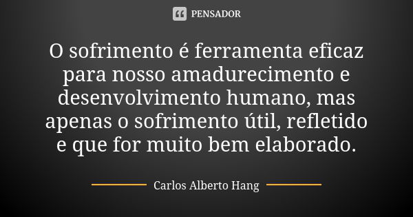 O sofrimento é ferramenta eficaz para nosso amadurecimento e desenvolvimento humano, mas apenas o sofrimento útil, refletido e que for muito bem elaborado.... Frase de Carlos Alberto Hang.