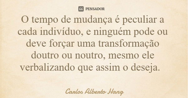 O tempo de mudança é peculiar a cada indivíduo, e ninguém pode ou deve forçar uma transformação doutro ou noutro, mesmo ele verbalizando que assim o deseja.... Frase de Carlos Alberto Hang.