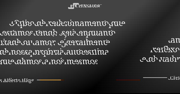 O tipo de relacionamento que estamos tendo, seja enquanto amizade ou amor, é geralmente reflexo de nossa própria autoestima e do valor que damos a nós mesmos.... Frase de Carlos Alberto Hang.