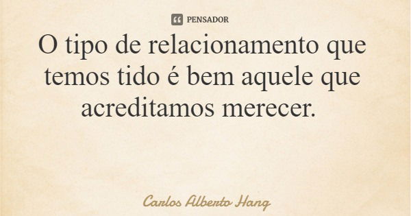 O tipo de relacionamento que temos tido é bem aquele que acreditamos merecer.... Frase de Carlos Alberto Hang.