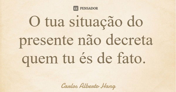 O tua situação do presente não decreta quem tu és de fato.... Frase de Carlos Alberto Hang.