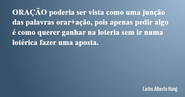 ORAÇÃO poderia ser vista como uma junção das palavras orar+ação, pois apenas pedir algo é como querer ganhar na loteria sem ir numa lotérica fazer uma aposta.... Frase de Carlos Alberto Hang.